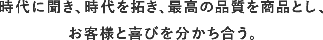 時代に聞き、時代を拓き、最高の品質を商品とし、お客様と喜びを分かち合う。