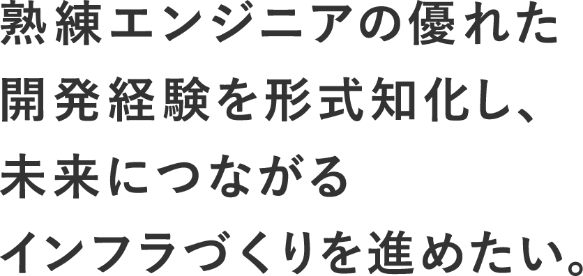 熟練エンジニアの優れた開発経験を形式知化し、未来につながるインフラづくりを進めたい。